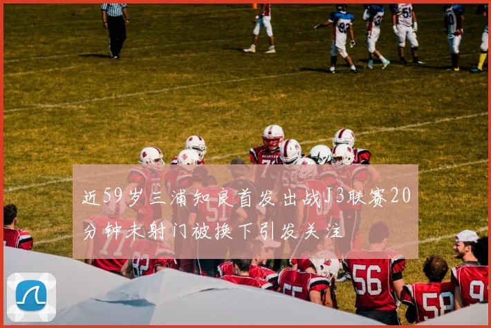 近59岁三浦知良首发出战J3联赛20分钟未射门被换下引发关注