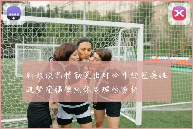 科尔谈巴特勒复出对公牛的重要性追梦霍福德轮休合理性分析