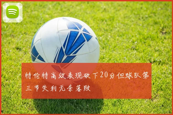 特伦特高效表现砍下20分但球队第三节失利无奈落败