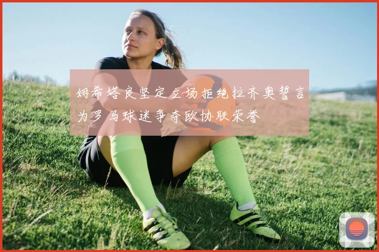 姆希塔良坚定立场拒绝拉齐奥誓言为罗马球迷争夺欧协联荣誉