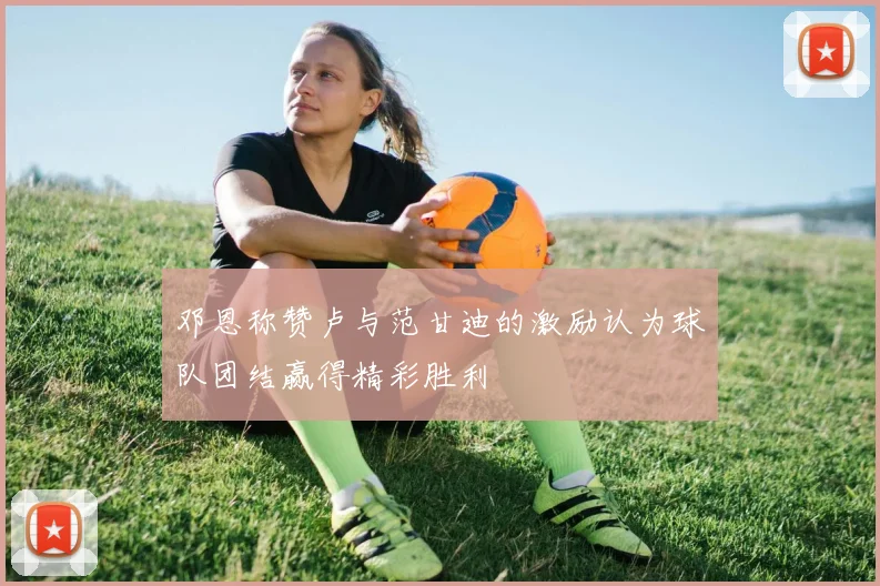 邓恩称赞卢与范甘迪的激励认为球队团结赢得精彩胜利