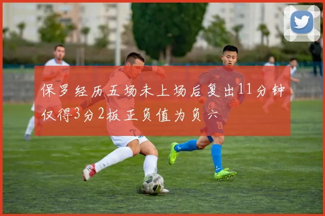 保罗经历五场未上场后复出11分钟仅得3分2板正负值为负六