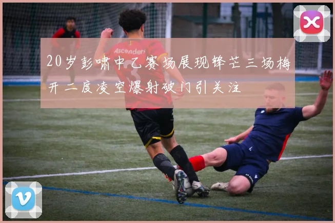 20岁彭啸中乙赛场展现锋芒三场梅开二度凌空爆射破门引关注