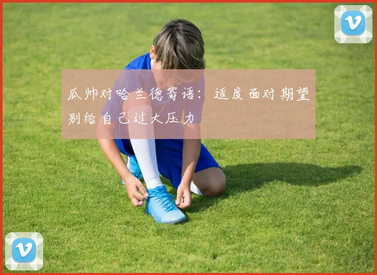 瓜帅对哈兰德寄语：适度面对期望别给自己过大压力