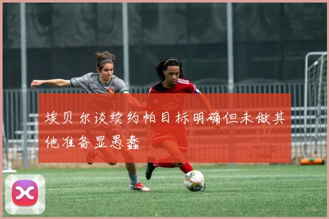 埃贝尔谈续约帕目标明确但未做其他准备显愚蠢