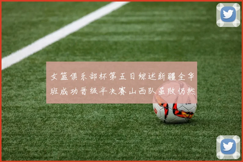 女篮俱乐部杯第五日综述新疆全华班成功晋级半决赛山西队虽败仍然晋级