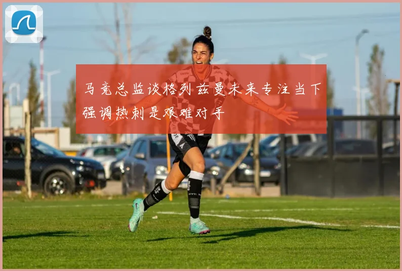 马竞总监谈格列兹曼未来专注当下强调热刺是艰难对手