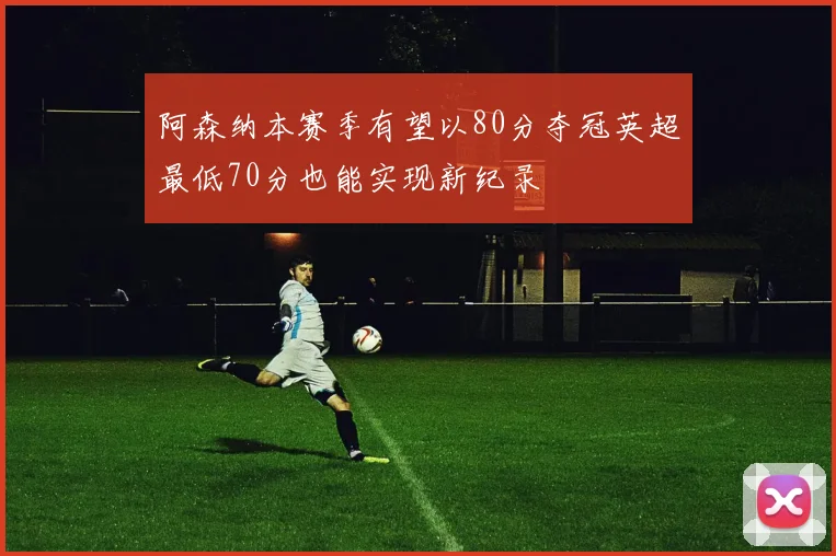 阿森纳本赛季有望以80分夺冠英超最低70分也能实现新纪录