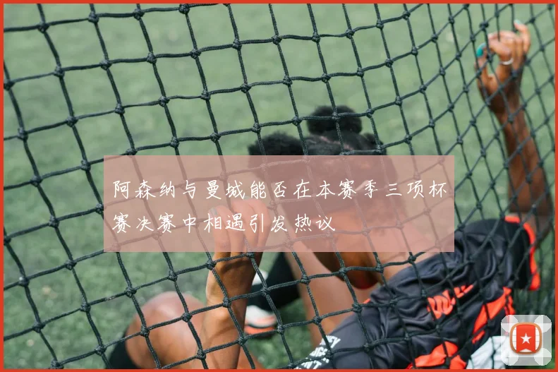 阿森纳与曼城能否在本赛季三项杯赛决赛中相遇引发热议
