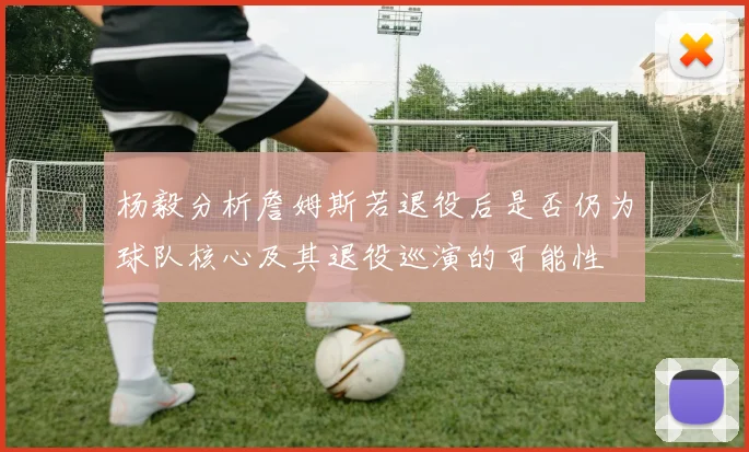 杨毅分析詹姆斯若退役后是否仍为球队核心及其退役巡演的可能性