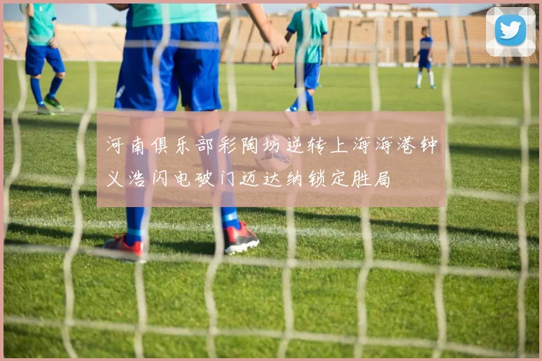 河南俱乐部彩陶坊逆转上海海港钟义浩闪电破门迈达纳锁定胜局