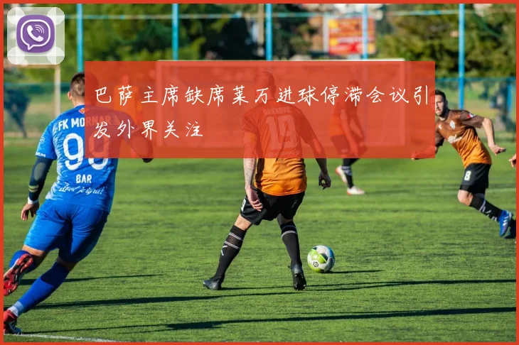 巴萨主席缺席莱万进球停滞会议引发外界关注
