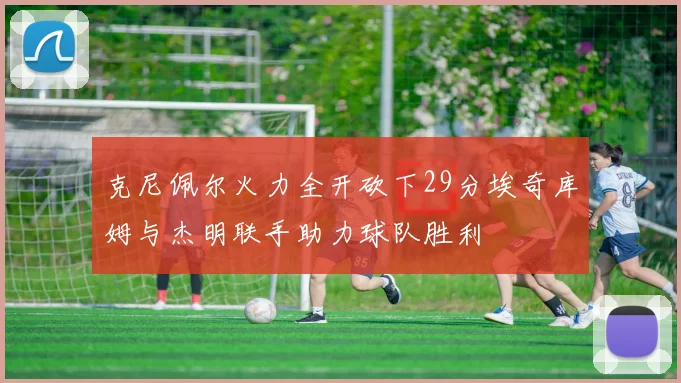 克尼佩尔火力全开砍下29分埃奇库姆与杰明联手助力球队胜利