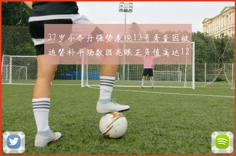 37岁小乔丹强势表现13号秀奎因被迫替补半场数据亮眼正负值高达12