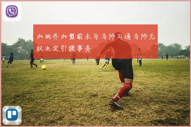 加纳乔加盟前未与马帅沟通马帅无权决定引援事务