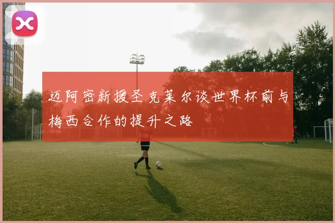 迈阿密新援圣克莱尔谈世界杯前与梅西合作的提升之路