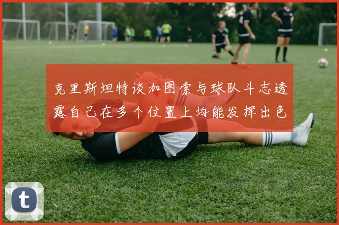 克里斯坦特谈加图索与球队斗志透露自己在多个位置上均能发挥出色