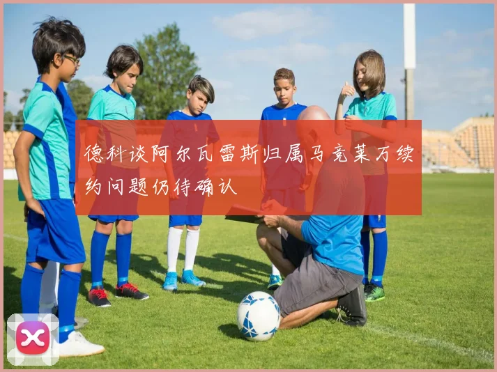 德科谈阿尔瓦雷斯归属马竞莱万续约问题仍待确认